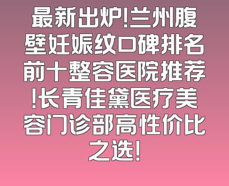 最新出炉！兰州腹壁妊娠纹口碑排名前十整容医院推荐！长青佳黛医疗美容门诊部高性价比之选！