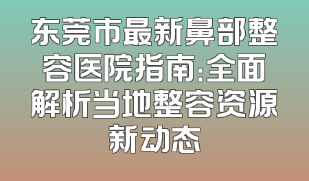东莞市最新鼻部整容医院指南：全面解析当地整容资源新动态