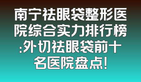 南宁祛眼袋整形医院综合实力排行榜：外切祛眼袋前十名医院盘点！