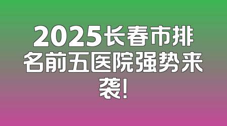 2025长春市排名前五医院强势来袭！
