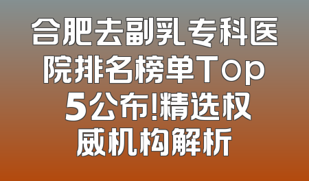 合肥去副乳专科医院排名榜单Top 5公布！精选权威机构解析
