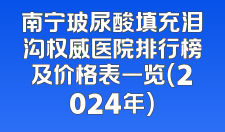 南宁玻尿酸填充泪沟权威医院排行榜及价格表一览（2024年）