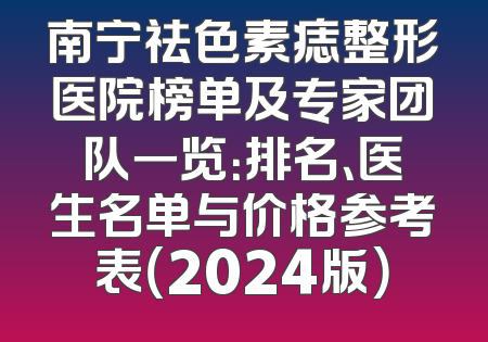南宁祛色素痣整形医院榜单及专家团队一览：排名、医生名单与价格参考表（2024版）