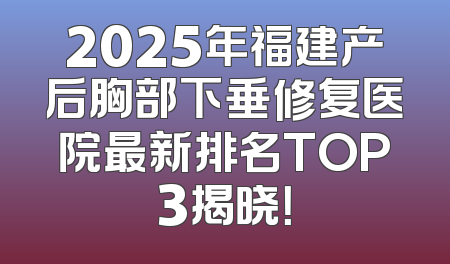 2025年福建产后胸部下垂修复医院最新排名TOP3揭晓！