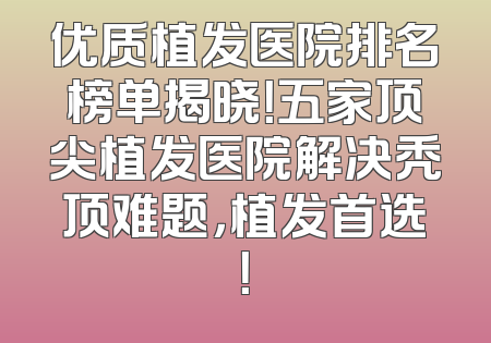 优质植发医院排名榜单揭晓！五家顶尖植发医院解决秃顶难题，植发首选！