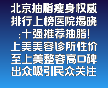 北京抽脂瘦身权威排行上榜医院揭晓：十强推荐抽脂！上美美容诊所性价至上美整容高口碑出众吸引民众关注