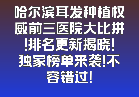哈尔滨耳发种植权威前三医院大比拼！排名更新揭晓！独家榜单来袭！不容错过！