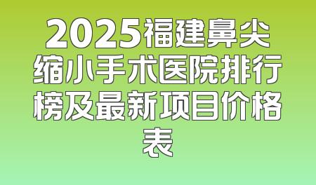 2025福建鼻尖缩小手术医院排行榜及最新项目价格表