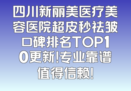 四川新丽美医疗美容医院超皮秒祛皱口碑排名TOP10更新！专业靠谱值得信赖！