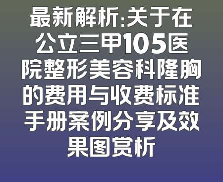 最新解析：关于在公立三甲105医院整形美容科隆胸的费用与收费标准手册案例分享及效果图赏析