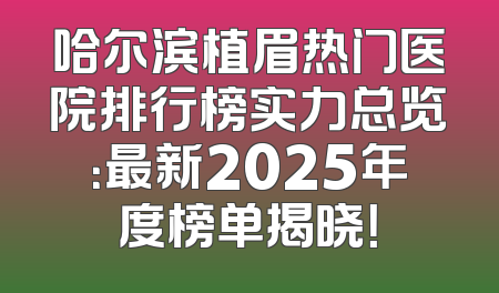 哈尔滨植眉热门医院排行榜实力总览：最新2025年度榜单揭晓！