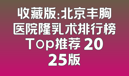 收藏版：北京丰胸医院隆乳术排行榜Top推荐 2025版