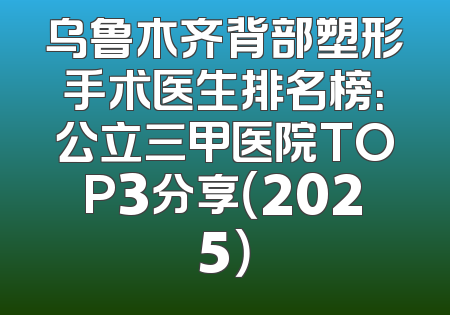 乌鲁木齐背部塑形手术医生排名榜：公立三甲医院TOP3分享（2025）