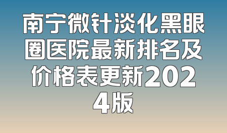 南宁微针淡化黑眼圈医院最新排名及价格表更新2024版