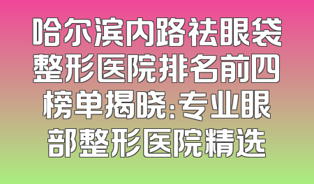 哈尔滨内路祛眼袋整形医院排名前四榜单揭晓：专业眼部整形医院精选