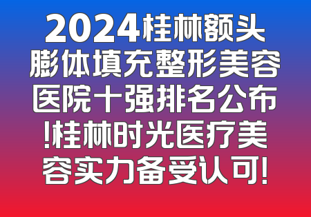 2024桂林额头膨体填充整形美容医院十强排名公布！桂林时光医疗美容实力备受认可！