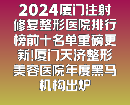 2024厦门注射修复整形医院排行榜前十名单重磅更新！厦门天济整形美容医院年度黑马机构出炉