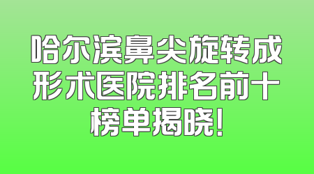 哈尔滨鼻尖旋转成形术医院排名前十榜单揭晓！