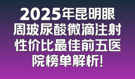 2025年昆明眼周玻尿酸微滴注射性价比最佳前五医院榜单解析！