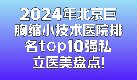 2024年北京巨胸缩小技术医院排名top10强私立医美盘点！