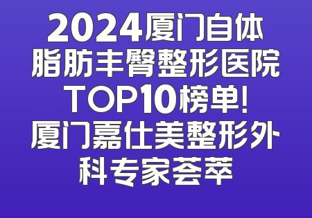 2024厦门自体脂肪丰臀整形医院TOP10榜单！厦门嘉仕美整形外科专家荟萃