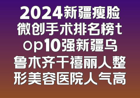 2024新疆瘦脸微创手术排名榜top10强新疆乌鲁木齐干禧丽人整形美容医院人气高