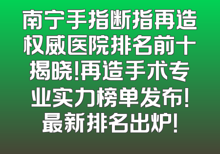 南宁手指断指再造权威医院排名前十揭晓！再造手术专业实力榜单发布！最新排名出炉！