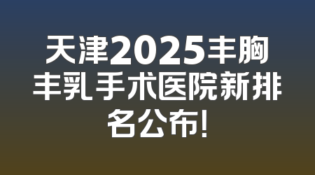 天津2025丰胸丰乳手术医院新排名公布！