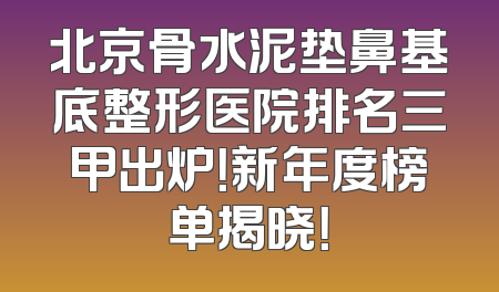 北京骨水泥垫鼻基底整形医院排名三甲出炉！新年度榜单揭晓！