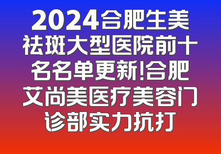 2024合肥生美祛斑大型医院前十名名单更新！合肥艾尚美医疗美容门诊部实力抗打