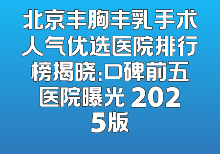 北京丰胸丰乳手术人气优选医院排行榜揭晓：口碑前五医院曝光 2025版