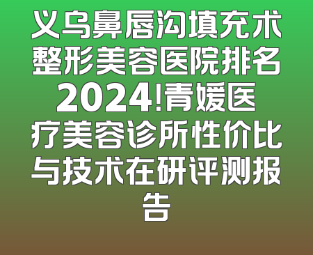 义乌鼻唇沟填充术整形美容医院排名2024！青媛医疗美容诊所性价比与技术在研评测报告