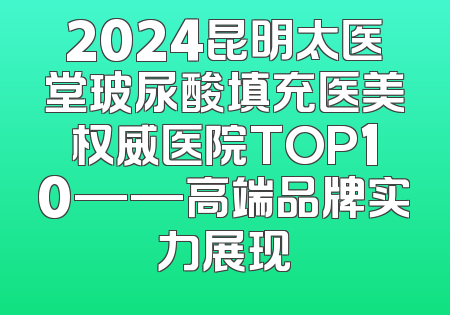 2024昆明太医堂玻尿酸填充医美权威医院TOP10——高端品牌实力展现