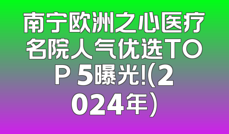 南宁欧洲之心医疗名院人气优选TOP 5曝光！(2024年)
