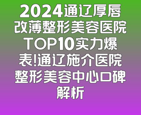 2024通辽厚唇改薄整形美容医院TOP10实力爆表！通辽施介医院整形美容中心口碑解析