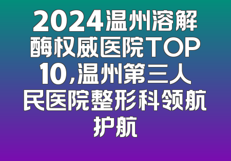 2024温州溶解酶权威医院TOP10，温州第三人民医院整形科领航护航
