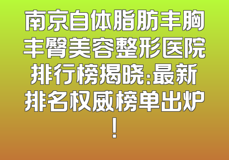 南京自体脂肪丰胸丰臀美容整形医院排行榜揭晓：最新排名权威榜单出炉！