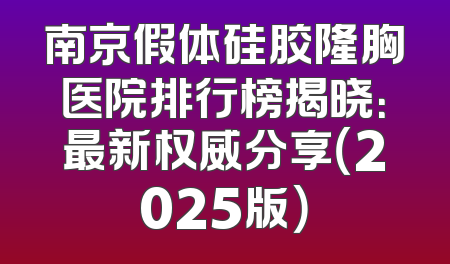 南京假体硅胶隆胸医院排行榜揭晓：最新权威分享（2025版）