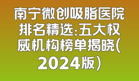 南宁微创吸脂医院排名精选：五大权威机构榜单揭晓（2024版）