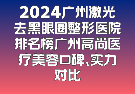 2024广州激光去黑眼圈整形医院排名榜广州高尚医疗美容口碑、实力对比