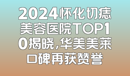 2024怀化切痣美容医院TOP10揭晓，华美美莱口碑再获赞誉