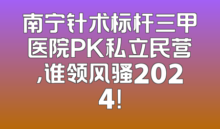 南宁针术标杆三甲医院PK私立民营，谁领风骚2024！