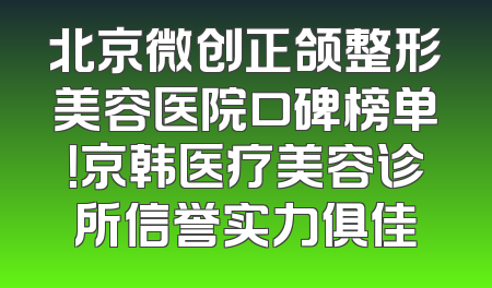 北京微创正颌整形美容医院口碑榜单！京韩医疗美容诊所信誉实力俱佳
