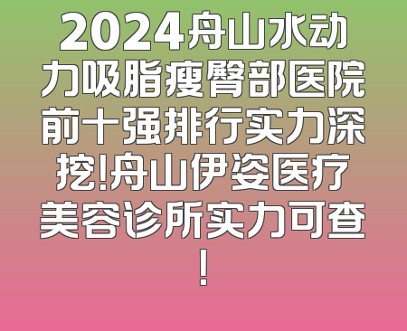 2024舟山水动力吸脂瘦臀部医院前十强排行实力深挖！舟山伊姿医疗美容诊所实力可查！