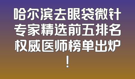 哈尔滨去眼袋微针专家精选前五排名权威医师榜单出炉！