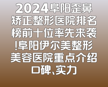 2024阜阳歪鼻矫正整形医院排名榜前十位率先来袭！阜阳伊尔美整形美容医院重点介绍口碑、实力
