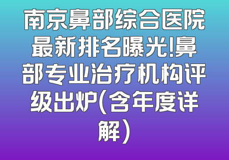 南京鼻部综合医院最新排名曝光！鼻部专业治疗机构评级出炉（含年度详解）