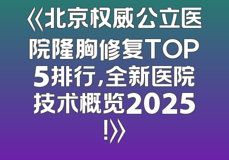 《北京权威公立医院隆胸修复TOP5排行，全新医院技术概览2025！》