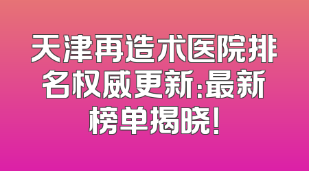 天津再造术医院排名权威更新：最新榜单揭晓！