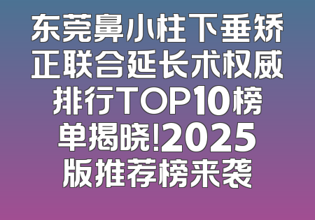 东莞鼻小柱下垂矫正联合延长术权威排行TOP10榜单揭晓！2025版推荐榜来袭